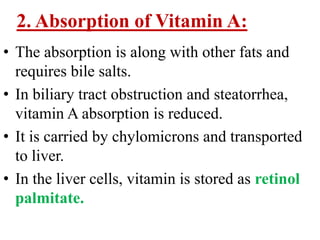 2. Absorption of Vitamin A:
• The absorption is along with other fats and
  requires bile salts.
• In biliary tract obstruction and steatorrhea,
  vitamin A absorption is reduced.
• It is carried by chylomicrons and transported
  to liver.
• In the liver cells, vitamin is stored as retinol
  palmitate.
 