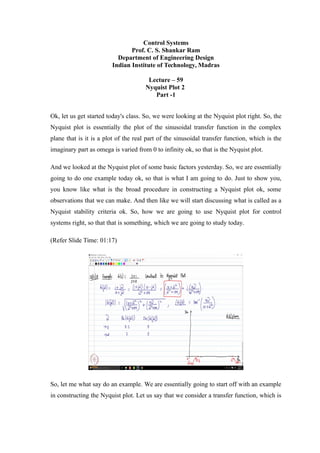 Control Systems
Prof. C. S. Shankar Ram
Department of Engineering Design
Indian Institute of Technology, Madras
Lecture – 59
Nyquist Plot 2
Part -1
Ok, let us get started today's class. So, we were looking at the Nyquist plot right. So, the
Nyquist plot is essentially the plot of the sinusoidal transfer function in the complex
plane that is it is a plot of the real part of the sinusoidal transfer function, which is the
imaginary part as omega is varied from 0 to infinity ok, so that is the Nyquist plot.
And we looked at the Nyquist plot of some basic factors yesterday. So, we are essentially
going to do one example today ok, so that is what I am going to do. Just to show you,
you know like what is the broad procedure in constructing a Nyquist plot ok, some
observations that we can make. And then like we will start discussing what is called as a
Nyquist stability criteria ok. So, how we are going to use Nyquist plot for control
systems right, so that that is something, which we are going to study today.
(Refer Slide Time: 01:17)
So, let me what say do an example. We are essentially going to start off with an example
in constructing the Nyquist plot. Let us say that we consider a transfer function, which is
 