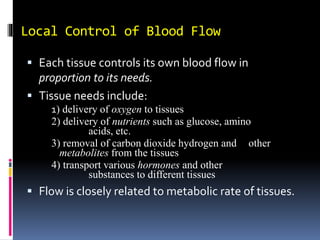 Local Control of Blood Flow
 Each tissue controls its own blood flow in
proportion to its needs.
 Tissue needs include:
1) delivery of oxygen to tissues
2) delivery of nutrients such as glucose, amino
acids, etc.
3) removal of carbon dioxide hydrogen and other
metabolites from the tissues
4) transport various hormones and other
substances to different tissues
 Flow is closely related to metabolic rate of tissues.
 