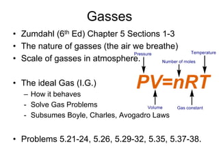 Gasses
• Zumdahl (6th Ed) Chapter 5 Sections 1-3
• The nature of gasses (the air we breathe)
• Scale of gasses in atmosphere.
• The ideal Gas (I.G.)
– How it behaves
- Solve Gas Problems
- Subsumes Boyle, Charles, Avogadro Laws
• Problems 5.21-24, 5.26, 5.29-32, 5.35, 5.37-38.
 