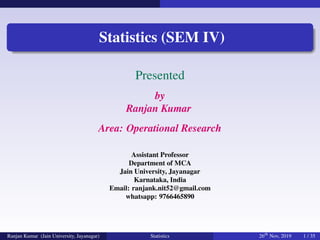 raft
RA
FT
Statistics (SEM IV)
Presented
by
Ranjan Kumar
Area: Operational Research
Assistant Professor
Department of MCA
Jain University, Jayanagar
Karnataka, India
Email: ranjank.nit52@gmail.com
whatsapp: 9766465890
Ranjan Kumar (Jain University, Jayanagar) Statistics 26th
Nov, 2019 1 / 35
 