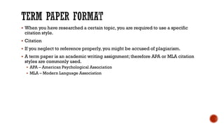 ▪ When you have researched a certain topic, you are required to use a specific
citation style.
▪ Citation
▪ If you neglect to reference properly, you might be accused of plagiarism.
▪ A term paper is an academic writing assignment; therefore APA or MLA citation
styles are commonly used.
▪ APA – American Psychological Association
▪ MLA – Modern Language Association
 