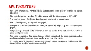 APA FORMATTING
▪ Use APA (American Psychological Association) term paper format for social
sciences.
▪ The text should be typed on A4 white paper with the dimensions of 8.5" x 11".
▪ You need to use a 12pt Times New Roman font since it is easy to read.
▪ Use double spacing throughout the paper.
▪ Margins of 1" should be set on all sides, i.e. at the left, right, top and bottom of your
paper.
▪ Set paragraph indention to 1/2 inch, it can be easily done with the Tab button in
your word processor.
▪ You need to create a first page header which consists of the page number and as
well as capitalized running head you have on your title page.
▪ To cite in an APA style term paper, the author’s name, the year of publication, title,
the publisher, and its location are needed.
 