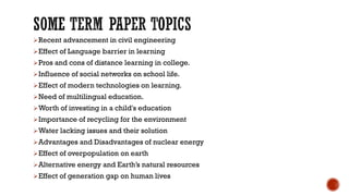 ➢Recent advancement in civil engineering
➢Effect of Language barrier in learning
➢Pros and cons of distance learning in college.
➢Influence of social networks on school life.
➢Effect of modern technologies on learning.
➢Need of multilingual education.
➢Worth of investing in a child's education
➢Importance of recycling for the environment
➢Water lacking issues and their solution
➢Advantages and Disadvantages of nuclear energy
➢Effect of overpopulation on earth
➢Alternative energy and Earth’s natural resources
➢Effect of generation gap on human lives
 