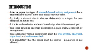 ▪ A term paper is a type of research-based writing assignment that a
student has to submit at the end of an academic term.
▪ Typically, a student tries to discuss elaborately on a topic that was
assigned to him or her.
▪ It tracks and evaluates students’ knowledge about the course/topic.
▪ The topic could be an event description, a case study, a concept, or
an argument.
▪ This academic writing assignment must be well-written, analytical,
organized, and well-researched.
▪ It is mandatory that the paper must be unique – plagiarism is not
allowed.
 