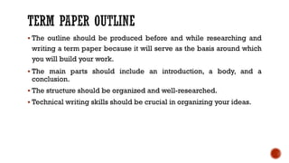 ▪ The outline should be produced before and while researching and
writing a term paper because it will serve as the basis around which
you will build your work.
▪ The main parts should include an introduction, a body, and a
conclusion.
▪ The structure should be organized and well-researched.
▪ Technical writing skills should be crucial in organizing your ideas.
 