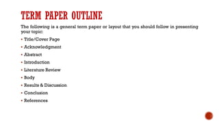 TERM PAPER OUTLINE
The following is a general term paper or layout that you should follow in presenting
your topic:
▪ Title/Cover Page
▪ Acknowledgment
▪ Abstract
▪ Introduction
▪ Literature Review
▪ Body
▪ Results & Discussion
▪ Conclusion
▪ References
 