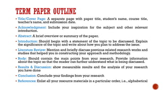 TERM PAPER OUTLINE
▪ Title/Cover Page: A separate page with paper title, student’s name, course title,
teacher’s name, and submission date.
▪ Acknowledgment: Include your inspiration for the subject and other relevant
introduction.
▪ Abstract: A brief overview or summary of the paper.
▪ Introduction: Should begin with a statement of the topic to be discussed. Explain
the significance of the topic and write about how you plan to address the issue.
▪ Literature Review: Mention and briefly discuss previous related research works and
studies that helped you in constructing your approach and methodology.
▪ Body: Should contain the main points from your research. Provide information
about the topic so that the reader can further understand what is being discussed.
▪ Results & Discussion: show measurable results and the analysis of your research
you have done
▪ Conclusion: Conclude your findings from your research
▪ References: Enlist all your resource materials in a particular order, i.e., alphabetical
 