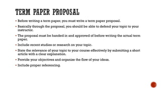 ▪ Before writing a term paper, you must write a term paper proposal.
▪ Basically through the proposal, you should be able to defend your topic to your
instructor.
▪ The proposal must be handed in and approved of before writing the actual term
paper.
▪ Include recent studies or research on your topic.
▪ State the relevance of your topic to your course effectively by submitting a short
article with a clear explanation.
▪ Provide your objectives and organize the flow of your ideas.
▪ Include proper referencing.
 