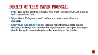 FORMAT OF TERM PAPER PROPOSAL
▪ Title: This is the draft title of what you want to research. Make it clear
and comprehensible.
▪ Objectives: This part should define your outcomes after your
research.
▪ Relevance and Importance: Include recent news, social events,
articles, and blogs that convey the importance of the topic.Your topic
should be up to date and capture the attention of the reader.
 