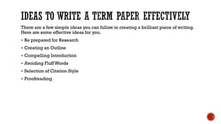 There are a few simple ideas you can follow in creating a brilliant piece of writing.
Here are some effective ideas for you.
▪ Be prepared for Research
▪ Creating an Outline
▪ Compelling Introduction
▪ Avoiding Fluff Words
▪ Selection of Citation Style
▪ Proofreading
 