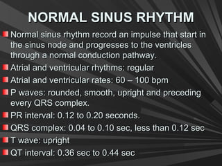 NORMAL SINUS RHYTHMNORMAL SINUS RHYTHM
Normal sinus rhythm record an impulse that start inNormal sinus rhythm record an impulse that start in
the sinus node and progresses to the ventriclesthe sinus node and progresses to the ventricles
through a normal conduction pathway.through a normal conduction pathway.
Atrial and ventricular rhythms: regularAtrial and ventricular rhythms: regular
Atrial and ventricular rates: 60 – 100 bpmAtrial and ventricular rates: 60 – 100 bpm
P waves: rounded, smooth, upright and precedingP waves: rounded, smooth, upright and preceding
every QRS complex.every QRS complex.
PR interval: 0.12 to 0.20 seconds.PR interval: 0.12 to 0.20 seconds.
QRS complex: 0.04 to 0.10 sec, less than 0.12 secQRS complex: 0.04 to 0.10 sec, less than 0.12 sec
T wave: uprightT wave: upright
QT interval: 0.36 sec to 0.44 secQT interval: 0.36 sec to 0.44 sec
 