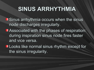 SINUS ARRHYTHMIASINUS ARRHYTHMIA
Sinus arrhythmia occurs when the sinusSinus arrhythmia occurs when the sinus
node discharges irregularly.node discharges irregularly.
Associated with the phases of respiration:Associated with the phases of respiration:
during inspiration sinus node fires fasterduring inspiration sinus node fires faster
and vice versa.and vice versa.
Looks like normal sinus rhythm except forLooks like normal sinus rhythm except for
the sinus irregularity.the sinus irregularity.
 