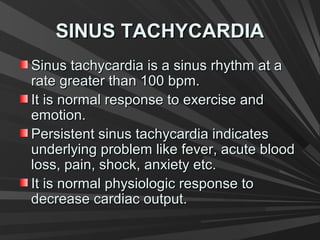 SINUS TACHYCARDIASINUS TACHYCARDIA
Sinus tachycardia is a sinus rhythm at aSinus tachycardia is a sinus rhythm at a
rate greater than 100 bpm.rate greater than 100 bpm.
It is normal response to exercise andIt is normal response to exercise and
emotion.emotion.
Persistent sinus tachycardia indicatesPersistent sinus tachycardia indicates
underlying problem like fever, acute bloodunderlying problem like fever, acute blood
loss, pain, shock, anxiety etc.loss, pain, shock, anxiety etc.
It is normal physiologic response toIt is normal physiologic response to
decrease cardiac output.decrease cardiac output.
 