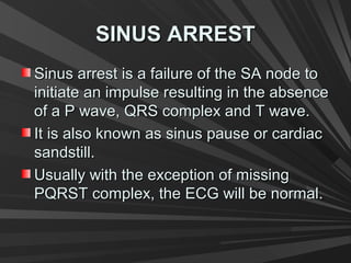 SINUS ARRESTSINUS ARREST
Sinus arrest is a failure of the SA node toSinus arrest is a failure of the SA node to
initiate an impulse resulting in the absenceinitiate an impulse resulting in the absence
of a P wave, QRS complex and T wave.of a P wave, QRS complex and T wave.
It is also known as sinus pause or cardiacIt is also known as sinus pause or cardiac
sandstill.sandstill.
Usually with the exception of missingUsually with the exception of missing
PQRST complex, the ECG will be normal.PQRST complex, the ECG will be normal.
 