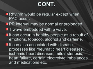 CONT.CONT.
Rhythm would be regular except whenRhythm would be regular except when
PAC occur.PAC occur.
PR interval may be normal or prolonged.PR interval may be normal or prolonged.
T wave embedded with p wave.T wave embedded with p wave.
It can occur in healthy people as a result ofIt can occur in healthy people as a result of
emotions, tobacco, alcohol and caffeine.emotions, tobacco, alcohol and caffeine.
It can also associated with diseaseIt can also associated with disease
processes like rheumatic heart diseases,processes like rheumatic heart diseases,
ischemic heart diseases, mitral stenosis,ischemic heart diseases, mitral stenosis,
heart failure, certain electrolyte imbalancesheart failure, certain electrolyte imbalances
and medications etc.and medications etc.
 
