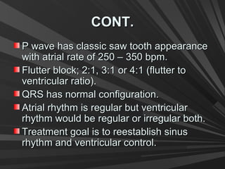 CONT.CONT.
P wave has classic saw tooth appearanceP wave has classic saw tooth appearance
with atrial rate of 250 – 350 bpm.with atrial rate of 250 – 350 bpm.
Flutter block; 2:1, 3:1 or 4:1 (flutter toFlutter block; 2:1, 3:1 or 4:1 (flutter to
ventricular ratio).ventricular ratio).
QRS has normal configuration.QRS has normal configuration.
Atrial rhythm is regular but ventricularAtrial rhythm is regular but ventricular
rhythm would be regular or irregular both.rhythm would be regular or irregular both.
Treatment goal is to reestablish sinusTreatment goal is to reestablish sinus
rhythm and ventricular control.rhythm and ventricular control.
 