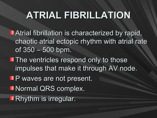 ATRIAL FIBRILLATIONATRIAL FIBRILLATION
Atrial fibrillation is characterized by rapid,Atrial fibrillation is characterized by rapid,
chaotic atrial ectopic rhythm with atrial ratechaotic atrial ectopic rhythm with atrial rate
of 350 – 500 bpm.of 350 – 500 bpm.
The ventricles respond only to thoseThe ventricles respond only to those
impulses that make it through AV node.impulses that make it through AV node.
P waves are not present.P waves are not present.
Normal QRS complex.Normal QRS complex.
Rhythm is irregular.Rhythm is irregular.
 