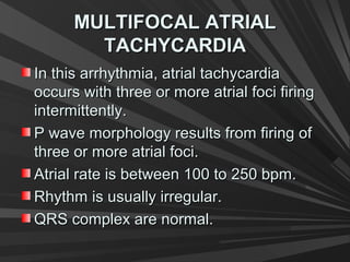 MULTIFOCAL ATRIALMULTIFOCAL ATRIAL
TACHYCARDIATACHYCARDIA
In this arrhythmia, atrial tachycardiaIn this arrhythmia, atrial tachycardia
occurs with three or more atrial foci firingoccurs with three or more atrial foci firing
intermittently.intermittently.
P wave morphology results from firing ofP wave morphology results from firing of
three or more atrial foci.three or more atrial foci.
Atrial rate is between 100 to 250 bpm.Atrial rate is between 100 to 250 bpm.
Rhythm is usually irregular.Rhythm is usually irregular.
QRS complex are normal.QRS complex are normal.
 