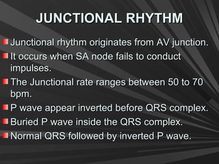 JUNCTIONAL RHYTHMJUNCTIONAL RHYTHM
Junctional rhythm originates from AV junction.Junctional rhythm originates from AV junction.
It occurs when SA node fails to conductIt occurs when SA node fails to conduct
impulses.impulses.
The Junctional rate ranges between 50 to 70The Junctional rate ranges between 50 to 70
bpm.bpm.
P wave appear inverted before QRS complex.P wave appear inverted before QRS complex.
Buried P wave inside the QRS complex.Buried P wave inside the QRS complex.
Normal QRS followed by inverted P wave.Normal QRS followed by inverted P wave.
 