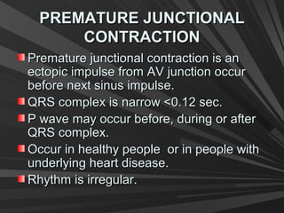PREMATURE JUNCTIONALPREMATURE JUNCTIONAL
CONTRACTIONCONTRACTION
Premature junctional contraction is anPremature junctional contraction is an
ectopic impulse from AV junction occurectopic impulse from AV junction occur
before next sinus impulse.before next sinus impulse.
QRS complex is narrow <0.12 sec.QRS complex is narrow <0.12 sec.
P wave may occur before, during or afterP wave may occur before, during or after
QRS complex.QRS complex.
Occur in healthy people or in people withOccur in healthy people or in people with
underlying heart disease.underlying heart disease.
Rhythm is irregular.Rhythm is irregular.
 