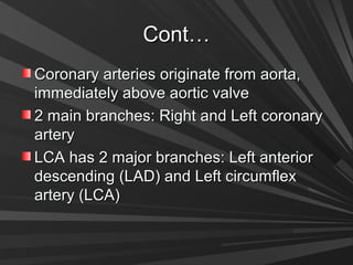 Cont…Cont…
Coronary arteries originate from aorta,Coronary arteries originate from aorta,
immediately above aortic valveimmediately above aortic valve
2 main branches: Right and Left coronary2 main branches: Right and Left coronary
arteryartery
LCA has 2 major branches: Left anteriorLCA has 2 major branches: Left anterior
descending (LAD) and Left circumflexdescending (LAD) and Left circumflex
artery (LCA)artery (LCA)
 