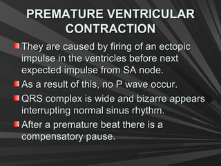 PREMATURE VENTRICULARPREMATURE VENTRICULAR
CONTRACTIONCONTRACTION
They are caused by firing of an ectopicThey are caused by firing of an ectopic
impulse in the ventricles before nextimpulse in the ventricles before next
expected impulse from SA node.expected impulse from SA node.
As a result of this, no P wave occur.As a result of this, no P wave occur.
QRS complex is wide and bizarre appearsQRS complex is wide and bizarre appears
interrupting normal sinus rhythm.interrupting normal sinus rhythm.
After a premature beat there is aAfter a premature beat there is a
compensatory pause.compensatory pause.
 
