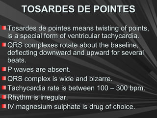 TOSARDES DE POINTESTOSARDES DE POINTES
Tosardes de pointes means twisting of points,Tosardes de pointes means twisting of points,
is a special form of ventricular tachycardia.is a special form of ventricular tachycardia.
QRS complexes rotate about the baseline,QRS complexes rotate about the baseline,
deflecting downward and upward for severaldeflecting downward and upward for several
beats.beats.
P waves are absent.P waves are absent.
QRS complex is wide and bizarre.QRS complex is wide and bizarre.
Tachycardia rate is between 100 – 300 bpm.Tachycardia rate is between 100 – 300 bpm.
Rhythm is irregular.Rhythm is irregular.
IV magnesium sulphate is drug of choice.IV magnesium sulphate is drug of choice.
 