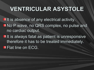VENTRICULAR ASYSTOLEVENTRICULAR ASYSTOLE
It is absence of any electrical activity.It is absence of any electrical activity.
No P wave, no QRS complex, no pulse andNo P wave, no QRS complex, no pulse and
no cardiac output.no cardiac output.
It is always fatal as patient is unresponsiveIt is always fatal as patient is unresponsive
therefore it has to be treated immediately.therefore it has to be treated immediately.
Flat line on ECG.Flat line on ECG.
 