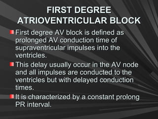 FIRST DEGREEFIRST DEGREE
ATRIOVENTRICULAR BLOCKATRIOVENTRICULAR BLOCK
First degree AV block is defined asFirst degree AV block is defined as
prolonged AV conduction time ofprolonged AV conduction time of
supraventricular impulses into thesupraventricular impulses into the
ventricles.ventricles.
This delay usually occur in the AV nodeThis delay usually occur in the AV node
and all impulses are conducted to theand all impulses are conducted to the
ventricles but with delayed conductionventricles but with delayed conduction
times.times.
It is characterized by a constant prolongIt is characterized by a constant prolong
PR interval.PR interval.
 