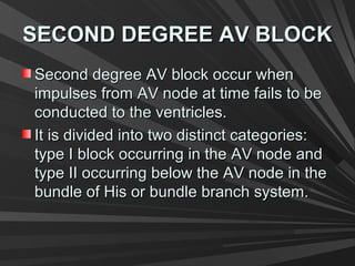 SECOND DEGREE AV BLOCKSECOND DEGREE AV BLOCK
Second degree AV block occur whenSecond degree AV block occur when
impulses from AV node at time fails to beimpulses from AV node at time fails to be
conducted to the ventricles.conducted to the ventricles.
It is divided into two distinct categories:It is divided into two distinct categories:
type I block occurring in the AV node andtype I block occurring in the AV node and
type II occurring below the AV node in thetype II occurring below the AV node in the
bundle of His or bundle branch system.bundle of His or bundle branch system.
 