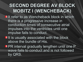 SECOND DEGREE AV BLOCKSECOND DEGREE AV BLOCK
MOBITZ I (WENCHEBACK)MOBITZ I (WENCHEBACK)
It refer to as Wencheback block in whichIt refer to as Wencheback block in which
there is a progressive increase inthere is a progressive increase in
conduction times of consecutive atrialconduction times of consecutive atrial
impulses into the ventricles until oneimpulses into the ventricles until one
impulse fails to conduct.impulse fails to conduct.
It is usually associated with the blockIt is usually associated with the block
above the bundle of His.above the bundle of His.
PR interval gradually lengthen until one PPR interval gradually lengthen until one P
wave fails to conduct and is not followedwave fails to conduct and is not followed
by QRS.by QRS.
 