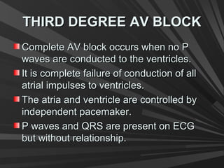 THIRD DEGREE AV BLOCKTHIRD DEGREE AV BLOCK
Complete AV block occurs when no PComplete AV block occurs when no P
waves are conducted to the ventricles.waves are conducted to the ventricles.
It is complete failure of conduction of allIt is complete failure of conduction of all
atrial impulses to ventricles.atrial impulses to ventricles.
The atria and ventricle are controlled byThe atria and ventricle are controlled by
independent pacemaker.independent pacemaker.
P waves and QRS are present on ECGP waves and QRS are present on ECG
but without relationship.but without relationship.
 