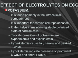 EFFECT OF ELECTROLYTES ON ECGEFFECT OF ELECTROLYTES ON ECG
POTASSIUM:POTASSIUM:
– It is found primarily in the intracellularIt is found primarily in the intracellular
compartment.compartment.
– It is important for cardiac cell repolarization.It is important for cardiac cell repolarization.
– It also helps in maintaining stable polarizedIt also helps in maintaining stable polarized
state of cardiac cells.state of cardiac cells.
– Two abnormalities of potassium areTwo abnormalities of potassium are
hyperkalemia and hypokalemia.hyperkalemia and hypokalemia.
– Hyperkalemia cause tall, narrow and peakedHyperkalemia cause tall, narrow and peaked
T wave.T wave.
– Hypokalemia indicate presence of prominentHypokalemia indicate presence of prominent
U wave and short T wave.U wave and short T wave.
 