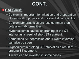 CONT.CONT.
CALCIUM:CALCIUM:
– Calcium is important for initiation and propagationCalcium is important for initiation and propagation
of electrical impulses and myocardial contractility.of electrical impulses and myocardial contractility.
– Calcium abnormalities are less common thanCalcium abnormalities are less common than
potassium abnormalities.potassium abnormalities.
– Hypercalcemia causes shortening of the QTHypercalcemia causes shortening of the QT
interval as a result of short ST segment.interval as a result of short ST segment.
– Sometimes ST depression and T wave inversionSometimes ST depression and T wave inversion
can also be seen.can also be seen.
– Hypocalcemia prolong QT interval as a result ofHypocalcemia prolong QT interval as a result of
prolong ST segment.prolong ST segment.
– T wave can be inverted in some cases.T wave can be inverted in some cases.
 