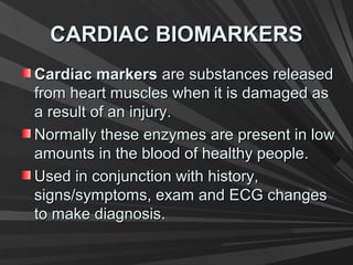 CARDIAC BIOMARKERSCARDIAC BIOMARKERS
Cardiac markersCardiac markers are substances releasedare substances released
from heart muscles when it is damaged asfrom heart muscles when it is damaged as
a result of an injury.a result of an injury.
Normally these enzymes are present in lowNormally these enzymes are present in low
amounts in the blood of healthy people.amounts in the blood of healthy people.
Used in conjunction with history,Used in conjunction with history,
signs/symptoms, exam and ECG changessigns/symptoms, exam and ECG changes
to make diagnosis.to make diagnosis.
 