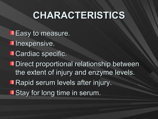 CHARACTERISTICSCHARACTERISTICS
Easy to measure.Easy to measure.
Inexpensive.Inexpensive.
Cardiac specific.Cardiac specific.
Direct proportional relationship betweenDirect proportional relationship between
the extent of injury and enzyme levels.the extent of injury and enzyme levels.
Rapid serum levels after injury.Rapid serum levels after injury.
Stay for long time in serum.Stay for long time in serum.
 