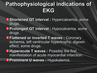 Pathophysiological indications ofPathophysiological indications of
EKGEKG
Shortened QT interval :Shortened QT interval : Hypercalcemia, someHypercalcemia, some
drugs.drugs.
Prolonged QT interval :Prolonged QT interval : Hypocalcemia, someHypocalcemia, some
drugs.drugs.
Flattened or inverted T waves :Flattened or inverted T waves : CoronaryCoronary
ischemia, left ventricular hypertrophy, digoxinischemia, left ventricular hypertrophy, digoxin
effect, some drugs.effect, some drugs.
Hyperacute T waves :Hyperacute T waves : Possibly the firstPossibly the first
manifestation of acute myocardial infarction.manifestation of acute myocardial infarction.
Prominent U waves :Prominent U waves : Hypokalemia.Hypokalemia.
 