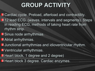 GROUP ACTIVITYGROUP ACTIVITY
Cardiac cycle. Preload, afterload and contractility.Cardiac cycle. Preload, afterload and contractility.
12 lead ECG. (waves, intervals and segments). Steps12 lead ECG. (waves, intervals and segments). Steps
in reading ECG, methods of taking heart rate fromin reading ECG, methods of taking heart rate from
rhythm strip.rhythm strip.
Sinus node arrhythmias.Sinus node arrhythmias.
Atrial arrhythmias.Atrial arrhythmias.
Junctional arrhythmias and idioventricular rhythm.Junctional arrhythmias and idioventricular rhythm.
Ventricular arrhythmias.Ventricular arrhythmias.
Heart block, 1 degree and 2 degree)Heart block, 1 degree and 2 degree)
Heart block 3 degree. Cardiac enzymes.Heart block 3 degree. Cardiac enzymes.
 