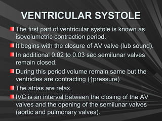 VENTRICULAR SYSTOLEVENTRICULAR SYSTOLE
The first part of ventricular systole is known asThe first part of ventricular systole is known as
isovolumetric contraction period.isovolumetric contraction period.
It begins with the closure of AV valve (lub sound).It begins with the closure of AV valve (lub sound).
In additional 0.02 to 0.03 sec semilunar valvesIn additional 0.02 to 0.03 sec semilunar valves
remain closed.remain closed.
During this period volume remain same but theDuring this period volume remain same but the
ventricles are contracting (ventricles are contracting (↑↑pressure)pressure)
The atrias are relax.The atrias are relax.
IVC is an interval between the closing of the AVIVC is an interval between the closing of the AV
valves and the opening of the semilunar valvesvalves and the opening of the semilunar valves
(aortic and pulmonary valves).(aortic and pulmonary valves).
 