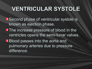 VENTRICULAR SYSTOLEVENTRICULAR SYSTOLE
Second phase of ventricular systole isSecond phase of ventricular systole is
known as ejection phase.known as ejection phase.
The increase pressure of blood in theThe increase pressure of blood in the
ventricles opens the semi-lunar valves.ventricles opens the semi-lunar valves.
Blood passes into the aorta andBlood passes into the aorta and
pulmonary arteries due to pressurepulmonary arteries due to pressure
difference.difference.
 