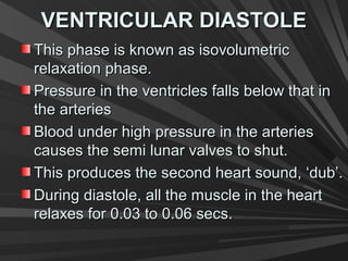 VENTRICULAR DIASTOLEVENTRICULAR DIASTOLE
This phase is known as isovolumetricThis phase is known as isovolumetric
relaxation phase.relaxation phase.
Pressure in the ventricles falls below that inPressure in the ventricles falls below that in
the arteriesthe arteries
Blood under high pressure in the arteriesBlood under high pressure in the arteries
causes the semi lunar valves to shut.causes the semi lunar valves to shut.
This produces the second heart sound, ‘dub’.This produces the second heart sound, ‘dub’.
During diastole, all the muscle in the heartDuring diastole, all the muscle in the heart
relaxes for 0.03 to 0.06 secs.relaxes for 0.03 to 0.06 secs.
 