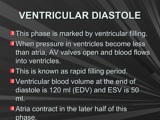 VENTRICULAR DIASTOLEVENTRICULAR DIASTOLE
This phase is marked by ventricular filling.This phase is marked by ventricular filling.
When pressure in ventricles become lessWhen pressure in ventricles become less
than atria, AV valves open and blood flowsthan atria, AV valves open and blood flows
into ventricles.into ventricles.
This is known as rapid filling period.This is known as rapid filling period.
Ventricular blood volume at the end ofVentricular blood volume at the end of
diastole is 120 ml (EDV) and ESV is 50diastole is 120 ml (EDV) and ESV is 50
ml.ml.
Atria contract in the later half of thisAtria contract in the later half of this
phase.
 