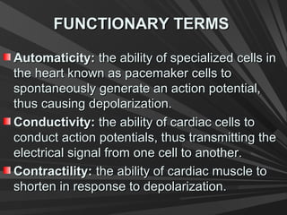 FUNCTIONARY TERMSFUNCTIONARY TERMS
Automaticity:Automaticity: the ability of specialized cells inthe ability of specialized cells in
the heart known as pacemaker cells tothe heart known as pacemaker cells to
spontaneously generate an action potential,spontaneously generate an action potential,
thus causing depolarization.thus causing depolarization.
Conductivity:Conductivity: the ability of cardiac cells tothe ability of cardiac cells to
conduct action potentials, thus transmitting theconduct action potentials, thus transmitting the
electrical signal from one cell to another.electrical signal from one cell to another.
Contractility:Contractility: the ability of cardiac muscle tothe ability of cardiac muscle to
shorten in response to depolarization.shorten in response to depolarization.
 