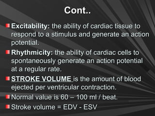 Cont..Cont..
Excitability:Excitability: the ability of cardiac tissue tothe ability of cardiac tissue to
respond to a stimulus and generate an actionrespond to a stimulus and generate an action
potential.potential.
Rhythmicity:Rhythmicity: the ability of cardiac cells tothe ability of cardiac cells to
spontaneously generate an action potentialspontaneously generate an action potential
at a regular rate.at a regular rate.
STROKE VOLUMESTROKE VOLUME is the amount of bloodis the amount of blood
ejected per ventricular contraction.ejected per ventricular contraction.
Normal value is 60 – 100 ml / beat.Normal value is 60 – 100 ml / beat.
Stroke volume = EDV - ESVStroke volume = EDV - ESV
 