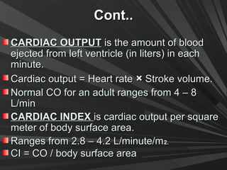Cont..Cont..
CARDIAC OUTPUTCARDIAC OUTPUT is the amount of bloodis the amount of blood
ejected from left ventricle (in liters) in eachejected from left ventricle (in liters) in each
minute.minute.
Cardiac output = Heart rateCardiac output = Heart rate ×× Stroke volume.Stroke volume.
Normal CO for an adult ranges from 4 – 8Normal CO for an adult ranges from 4 – 8
L/minL/min
CARDIAC INDEXCARDIAC INDEX is cardiac output per squareis cardiac output per square
meter of body surface area.meter of body surface area.
Ranges from 2.8 – 4.2 L/minute/mRanges from 2.8 – 4.2 L/minute/m2.2.
CI = CO / body surface areaCI = CO / body surface area
 