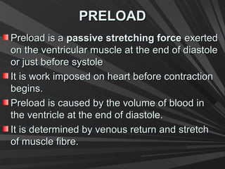 PRELOADPRELOAD
Preload is aPreload is a passive stretching forcepassive stretching force exertedexerted
on the ventricular muscle at the end of diastoleon the ventricular muscle at the end of diastole
or just before systoleor just before systole
It is work imposed on heart before contractionIt is work imposed on heart before contraction
begins.begins.
Preload is caused by the volume of blood inPreload is caused by the volume of blood in
the ventricle at the end of diastole.the ventricle at the end of diastole.
It is determined by venous return and stretchIt is determined by venous return and stretch
of muscle fibre.of muscle fibre.
 