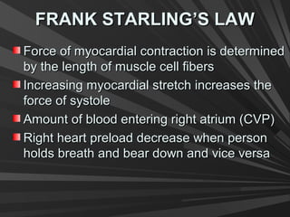 FRANK STARLING’S LAWFRANK STARLING’S LAW
Force of myocardial contraction is determinedForce of myocardial contraction is determined
by the length of muscle cell fibersby the length of muscle cell fibers
Increasing myocardial stretch increases theIncreasing myocardial stretch increases the
force of systoleforce of systole
Amount of blood entering right atrium (CVP)Amount of blood entering right atrium (CVP)
Right heart preload decrease when personRight heart preload decrease when person
holds breath and bear down and vice versaholds breath and bear down and vice versa
 