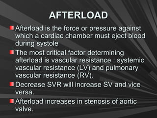 AFTERLOADAFTERLOAD
Afterload is the force or pressure againstAfterload is the force or pressure against
which a cardiac chamber must eject bloodwhich a cardiac chamber must eject blood
during systoleduring systole
The most critical factor determiningThe most critical factor determining
afterload is vascular resistance : systemicafterload is vascular resistance : systemic
vascular resistance (LV) and pulmonaryvascular resistance (LV) and pulmonary
vascular resistancevascular resistance (RV).(RV).
Decrease SVR will increase SV and viceDecrease SVR will increase SV and vice
versa.versa.
Afterload increases in stenosis of aorticAfterload increases in stenosis of aortic
valve.valve.
 