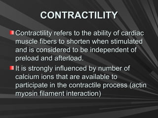CONTRACTILITYCONTRACTILITY
Contractility refers to the ability of cardiacContractility refers to the ability of cardiac
muscle fibers to shorten when stimulatedmuscle fibers to shorten when stimulated
and is considered to be independent ofand is considered to be independent of
preload and afterload.preload and afterload.
It is strongly influenced by number ofIt is strongly influenced by number of
calcium ions that are available tocalcium ions that are available to
participate in the contractile process (actinparticipate in the contractile process (actin
myosin filament interaction)myosin filament interaction)
 